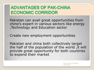ADVANTAGES OF PAK-CHINA
ECONOMIC CORRIDOR
 Pakistan

can avail great opportunities from
chine’s expert in various sectors like energy
,Technology and Education sector

 Create

new employment opportunities

 Pakistan

and china both collectively target
the half of the population of the world ,it will
provide great opportunity for both countries
to expend their market
PAK CHINA ECONOMIC
CORRIDOR

 