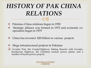 HISTORY OF PAK CHINA
RELATIONS



 Pakistan–China relations began in 1950
 Strategic alliance was formed in 1972 and economic cooperation began in 1979
 China has invested $20 billion in various projects
 Mega infrastructural projects in Pakistan
 Gwadar Port, the Coastal-Highway linking Karachi with Gwadar,

Karakoram Highway, the Chashma nuclear power plants, and a
number of hydro-power projects.
PAK CHINA ECONOMIC
CORRIDOR

 