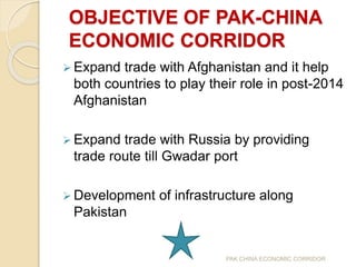 OBJECTIVE OF PAK-CHINA
ECONOMIC CORRIDOR
 Expand trade with Afghanistan and it help
both countries to play their role in post-2014
Afghanistan
 Expand trade with Russia by providing
trade route till Gwadar port
 Development of infrastructure along
Pakistan
PAK CHINA ECONOMIC CORRIDOR
 