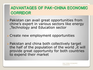ADVANTAGES OF PAK-CHINA ECONOMIC
CORRIDOR
 Pakistan can avail great opportunities from
chine’s expert in various sectors like energy
,Technology and Education sector
 Create new employment opportunities
 Pakistan and china both collectively target
the half of the population of the world ,it will
provide great opportunity for both countries
to expend their market
PAK CHINA ECONOMIC
CORRIDOR
 