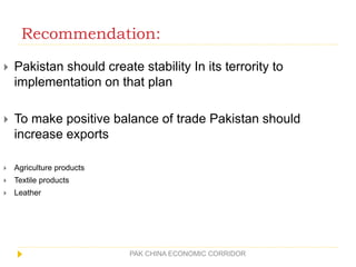 Recommendation:
PAK CHINA ECONOMIC CORRIDOR
 Pakistan should create stability In its terrority to
implementation on that plan
 To make positive balance of trade Pakistan should
increase exports
 Agriculture products
 Textile products
 Leather
 