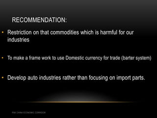 RECOMMENDATION:
PAK CHINA ECONOMIC CORRIDOR
• Restriction on that commodities which is harmful for our
industries
• To make a frame work to use Domestic currency for trade (barter system)
• Develop auto industries rather than focusing on import parts.
 