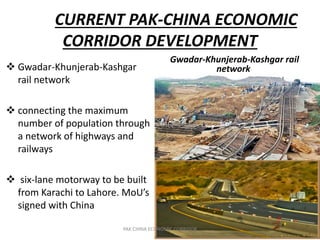 CURRENT PAK-CHINA ECONOMIC
CORRIDOR DEVELOPMENT
Gwadar-Khunjerab-Kashgar rail
network Gwadar-Khunjerab-Kashgar
rail network
 connecting the maximum
number of population through
a network of highways and
railways
 six-lane motorway to be built
from Karachi to Lahore. MoU’s
signed with China
PAK CHINA ECONOMIC CORRIDOR
 