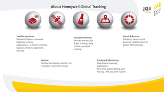 About Honeywell Global Tracking
Airtime:
Airtime distribution partner for
InmarSAT IsatM2M services
Tracking & Monitoring:
Web-based mapping
application.
Real-time asset tracking, geo-
fencing , POI and alert system
Search & Rescue:
Solutions, services and
backend infrastructure for
global SAR networks
Portable terminals:
Remote workers (oil
& gas, mining), duty
of care, personal
tracking
Satellite terminals:
Vehicle/container mounted.
Optional sensors.
Applications: in-transit visibility,
logistics, fleet management,
security
 