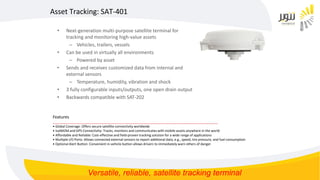 • Next-generation multi-purpose satellite terminal for
tracking and monitoring high-value assets
– Vehicles, trailers, vessels
• Can be used in virtually all environments
– Powered by asset
• Sends and receives customized data from internal and
external sensors
– Temperature, humidity, vibration and shock
• 3 fully configurable inputs/outputs, one open drain output
• Backwards compatible with SAT-202
Asset Tracking: SAT-401
Features
__________________________________________________________________________________________
• Global Coverage: Offers secure satellite connectivity worldwide
• IsatM2M and GPS Connectivity: Tracks, monitors and communicates with mobile assets anywhere in the world
• Affordable and Reliable: Cost-effective and field-proven tracking solution for a wide range of applications
• Multiple I/O Ports: Allows connected external sensors to report additional data, e.g., speed, tire pressure, and fuel consumption
• Optional Alert Button: Convenient in-vehicle button allows drivers to immediately warn others of danger
Versatile, reliable, satellite tracking terminal
 