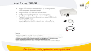 • Rugged and slim-line satellite terminal for tracking vehicles,
cargo containers, tanks and rail cars
• Integral battery pack with low capacity alarm
• Configurable reporting intervals and remote polling
• Typically 1 month operation between charges with 15 minute
reporting (~2800 pings)
• Mounting by either built-in magnetic feet or screw fixings
Asset Tracking: TAM-242
Features
__________________________________________________________________________________________
• Global Coverage: Offers secure satellite connectivity worldwide
• IsatM2M and GPS Connectivity: Tracks, monitors and communicates with mobile assets anywhere in the world
• Affordable and Reliable: Cost-effective and field-proven and tracking solution in harsh environments
• Optional Door Sensor: Sends alert in case of unauthorized opening of cargo doors
• Optional Alert Button: Convenient in-vehicle button allows drivers to immediately warn others of danger
Field-proven battery powered tracking terminal
 