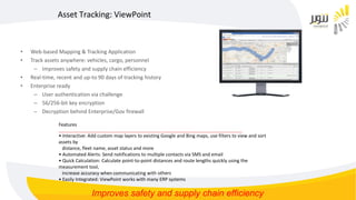 • Web-based Mapping & Tracking Application
• Track assets anywhere: vehicles, cargo, personnel
– Improves safety and supply chain efficiency
• Real-time, recent and up-to 90 days of tracking history
• Enterprise ready
– User authentication via challenge
– 56/256-bit key encryption
– Decryption behind Enterprise/Gov firewall
Asset Tracking: ViewPoint
Features
__________________________________________________________________________________________
• Interactive: Add custom map layers to existing Google and Bing maps, use filters to view and sort
assets by
distance, fleet name, asset status and more
• Automated Alerts: Send notifications to multiple contacts via SMS and email
• Quick Calculation: Calculate point-to-point distances and route lengths quickly using the
measurement tool,
increase accuracy when communicating with others
• Easily Integrated: ViewPoint works with many ERP systems
Improves safety and supply chain efficiency
 