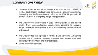 4
COMPANY OVERVIEW
• “Tanweer United Co Ltd for Technological Services” or the Company, a
Jeddah( Saudi Arabia) headquartered Company, is a pioneer in designing,
developing and implementation of solutions in RFID, RF products, IT
product solutions & LED lighting design and applications.
• The Company was incorporated in 2013 which provides an end to end
service from conceptualization, requirements gathering to analysis,
design, prototype development to final manufacturing, implementation
and support.
• The Company has rich expertise in RFID,RF & GPS solutions, LED lighting
solutions and IT software solutions combined with system integration
capability with latest tools and methodologies.
• Vision: Innovative Solutions
 