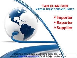 TAN XUAN SON
MINERAL TRADE COMPANY LIMITED

Importer
Exporter
Supplier

Copyright © Tan Xuan Son Mineral Trade Co., Ltd.
Website www.txs-mineral.com Email: info@txs-mineral.com

 