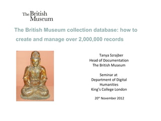 The British Museum collection database: how to
create and manage over 2,000,000 records

                                 Tanya Szrajber
                            Head of Documentation
                             The British Museum

                                 Seminar at
                            Department of Digital
                                 Humanities
                            King’s College London

                              20th November 2012
 