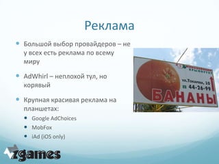 Реклама
 Большой выбор провайдеров – не
  у всех есть реклама по всему
  миру

 AdWhirl – неплохой тул, но
  корявый

 Крупная красивая реклама на
  планшетах:
   Google AdChoices
   MobFox
   iAd (iOS only)
 