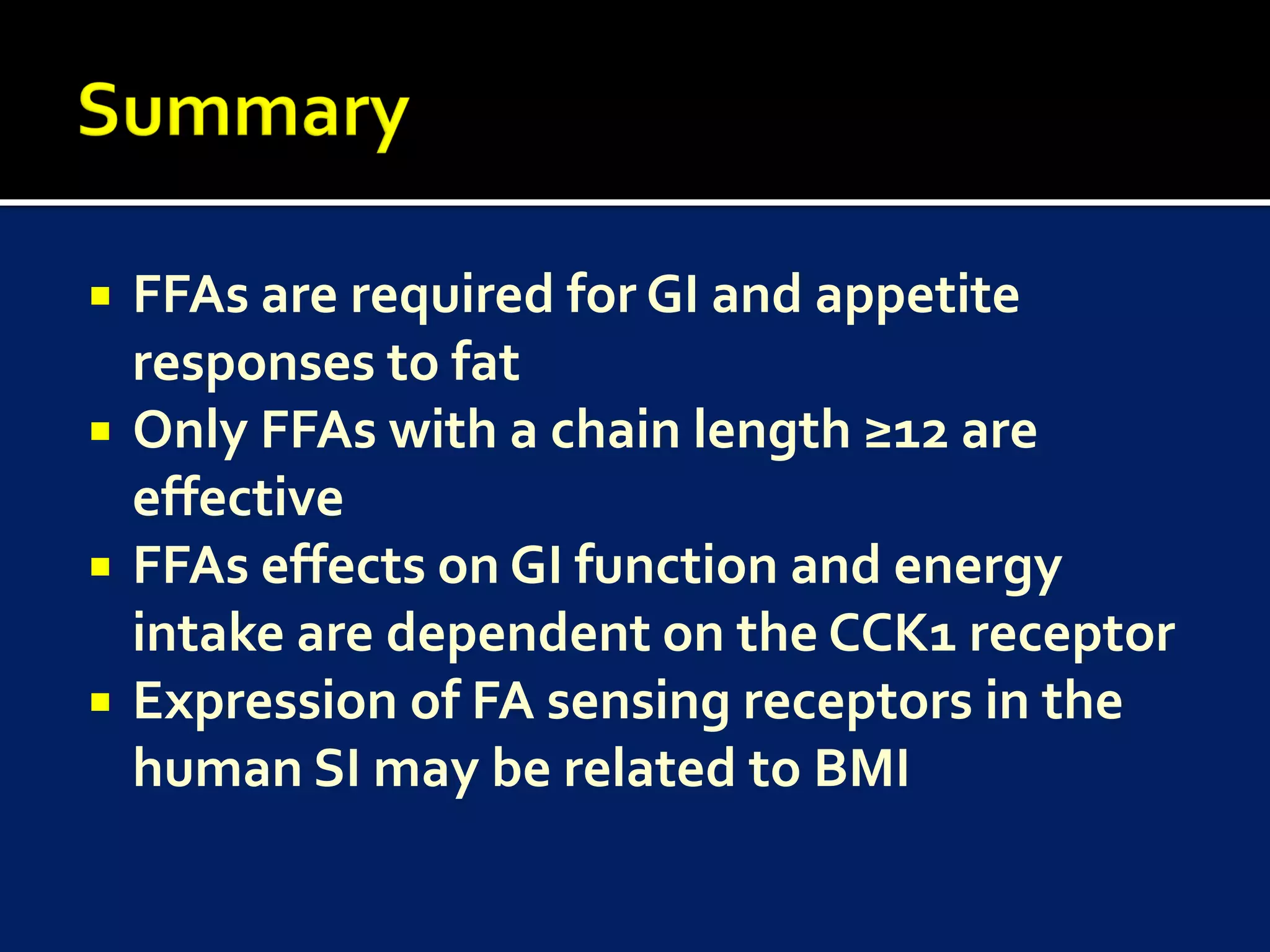    FFAs are required for GI and appetite
    responses to fat
   Only FFAs with a chain length ≥12 are
    effective
   FFAs effects on GI function and energy
    intake are dependent on the CCK1 receptor
   Expression of FA sensing receptors in the
    human SI may be related to BMI
 