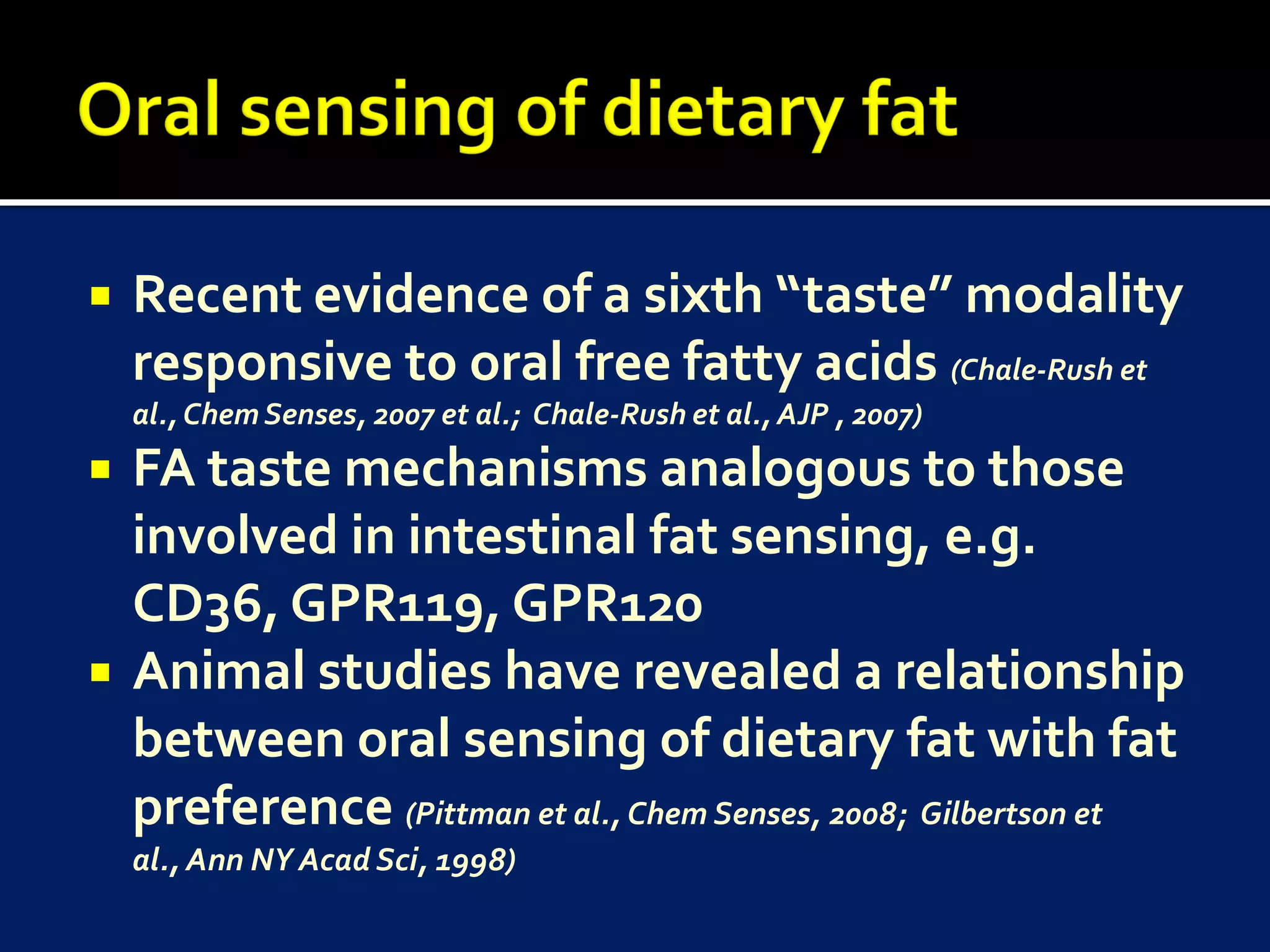    Recent evidence of a sixth “taste” modality
    responsive to oral free fatty acids (Chale-Rush et
    al., Chem Senses, 2007 et al.; Chale-Rush et al., AJP , 2007)
   FA taste mechanisms analogous to those
    involved in intestinal fat sensing, e.g.
    CD36, GPR119, GPR120
   Animal studies have revealed a relationship
    between oral sensing of dietary fat with fat
    preference (Pittman et al., Chem Senses, 2008; Gilbertson et
    al., Ann NY Acad Sci, 1998)
 