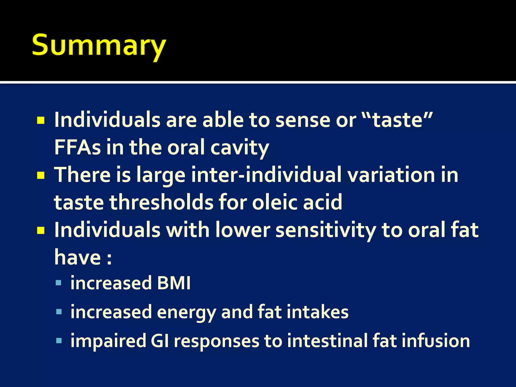    Individuals are able to sense or “taste”
    FFAs in the oral cavity
   There is large inter-individual variation in
    taste thresholds for oleic acid
   Individuals with lower sensitivity to oral fat
    have :
     increased BMI
     increased energy and fat intakes
     impaired GI responses to intestinal fat infusion
 