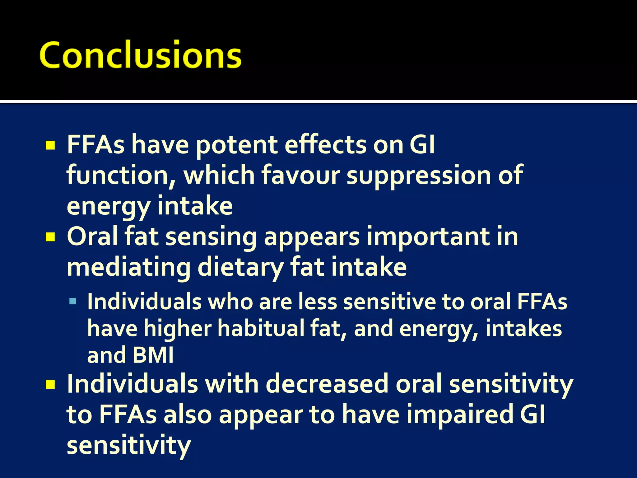    FFAs have potent effects on GI
    function, which favour suppression of
    energy intake
   Oral fat sensing appears important in
    mediating dietary fat intake
     Individuals who are less sensitive to oral FFAs
     have higher habitual fat, and energy, intakes
     and BMI
   Individuals with decreased oral sensitivity
    to FFAs also appear to have impaired GI
    sensitivity
 