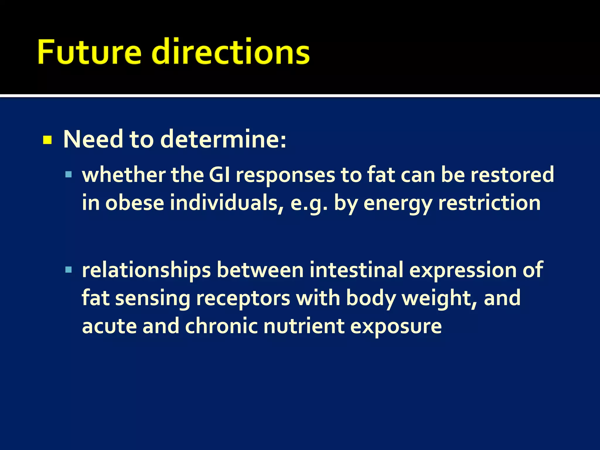    Need to determine:
     whether the GI responses to fat can be restored
     in obese individuals, e.g. by energy restriction

     relationships between intestinal expression of
     fat sensing receptors with body weight, and
     acute and chronic nutrient exposure
 