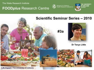 The Waite Research Institute

 FOODplus Research Centre

                                           Scientific Seminar Series – 2010


                                                       #3a


                                                               Dr Tanya Little




Life Impact | The University of Adelaide
 