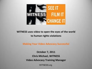 WITNESS uses video to open the eyes of the world
          to human rights violations

    Making Your Video Advocacy Successful

                October 7, 2011
            Chris Michael, WITNESS
       Video Advocacy Training Manager
                  WITNESS.org
 