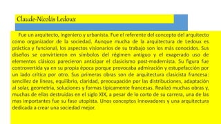 Claude-Nicolás Ledoux
Fue un arquitecto, ingeniero y urbanista. Fue el referente del concepto del arquitecto
como organizador de la sociedad. Aunque mucha de la arquitectura de Ledoux es
práctica y funcional, los aspectos visionarios de su trabajo son los más conocidos. Sus
diseños se convirtieron en símbolos del régimen antiguo y el exagerado uso de
elementos clásicos parecieron anticipar el clasicismo post-modernista. Su figura fue
controvertida ya en su propia época porque provocaba admiración y estupefacción por
un lado crítica por otro. Sus primeras obras son de arquitectura clasicista francesa:
sencillez de líneas, equilibrio, claridad, preocupación por las distribuciones, adaptación
al solar, geometría, soluciones y formas típicamente francesas. Realizó muchas obras y,
muchas de ellas destruidas en el siglo XIX, a pesar de lo corto de su carrera, una de las
mas importantes fue su fase utopista. Unos conceptos innovadores y una arquitectura
dedicada a crear una sociedad mejor.
 