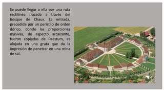 Se puede llegar a ella por una ruta
rectilínea trazada a través del
bosque de Chaux. La entrada,
precedida por un peristilo de orden
dórico, donde las proporciones
masivas, de aspecto arcaizante,
fueron copiadas de Paestum, es
alojada en una gruta que da la
impresión de penetrar en una mina
de sal.
 
