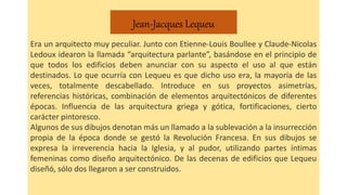 Jean-Jacques Lequeu
Era un arquitecto muy peculiar. Junto con Etienne-Louis Boullee y Claude-Nicolas
Ledoux idearon la llamada “arquitectura parlante”, basándose en el principio de
que todos los edificios deben anunciar con su aspecto el uso al que están
destinados. Lo que ocurría con Lequeu es que dicho uso era, la mayoría de las
veces, totalmente descabellado. Introduce en sus proyectos asimetrías,
referencias históricas, combinación de elementos arquitectónicos de diferentes
épocas. Influencia de las arquitectura griega y gótica, fortificaciones, cierto
carácter pintoresco.
Algunos de sus dibujos denotan más un llamado a la sublevación a la insurrección
propia de la época donde se gestó la Revolución Francesa. En sus dibujos se
expresa la irreverencia hacia la Iglesia, y al pudor, utilizando partes íntimas
femeninas como diseño arquitectónico. De las decenas de edificios que Lequeu
diseñó, sólo dos llegaron a ser construidos.
 