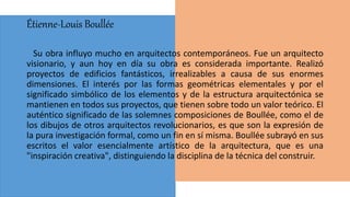 Étienne-Louis Boullée
Su obra influyo mucho en arquitectos contemporáneos. Fue un arquitecto
visionario, y aun hoy en día su obra es considerada importante. Realizó
proyectos de edificios fantásticos, irrealizables a causa de sus enormes
dimensiones. El interés por las formas geométricas elementales y por el
significado simbólico de los elementos y de la estructura arquitectónica se
mantienen en todos sus proyectos, que tienen sobre todo un valor teórico. El
auténtico significado de las solemnes composiciones de Boullée, como el de
los dibujos de otros arquitectos revolucionarios, es que son la expresión de
la pura investigación formal, como un fin en sí misma. Boullée subrayó en sus
escritos el valor esencialmente artístico de la arquitectura, que es una
"inspiración creativa", distinguiendo la disciplina de la técnica del construir.
 