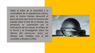 Subió el listón de la severidad y la
racionalidad de la arquitectura clásica,
pero al mismo tiempo denunció el
peso excesivo que tenía la herencia del
pasado sobre el arte de su tiempo. Sus
proyectos se caracterizan por la
articulación de las masas, el énfasis de
la forma y la investigación sobre los
efectos del claroscuro: entre sus
dibujos más notables está el del
cenotafio a Newton (1784):
 
