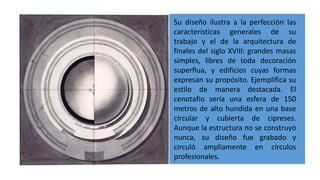 Su diseño ilustra a la perfección las
características generales de su
trabajo y el de la arquitectura de
finales del siglo XVIII: grandes masas
simples, libres de toda decoración
superflua, y edificios cuyas formas
expresan su propósito. Ejemplifica su
estilo de manera destacada. El
cenotafio sería una esfera de 150
metros de alto hundida en una base
circular y cubierta de cipreses.
Aunque la estructura no se construyó
nunca, su diseño fue grabado y
circuló ampliamente en círculos
profesionales.
 