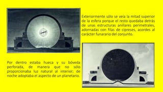 Exteriormente sólo se veía la mitad superior
de la esfera porque el resto quedaba detrás
de unas estructuras anillares perimetrales,
adornadas con filas de cipreses, acordes al
carácter funarario del conjunto.
Por dentro estaba hueca y su bóveda
perforada, de manera que no sólo
proporcionaba luz natural al interior; de
noche adoptaba el aspecto de un planetario.
 