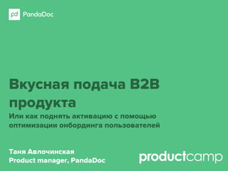 Вкусная подача B2B
продукта
Или как поднять активацию с помощью
оптимизации онбординга пользователей
Таня Авлочинская
Product manager, PandaDoc
 