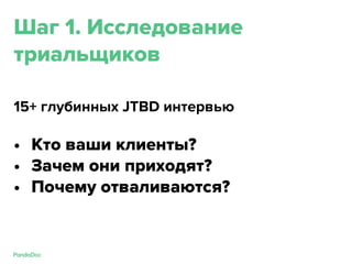 Шаг 1. Исследование
триальщиков
15+ глубинных JTBD интервью
• Кто ваши клиенты?
• Зачем они приходят?
• Почему отваливаются?
 