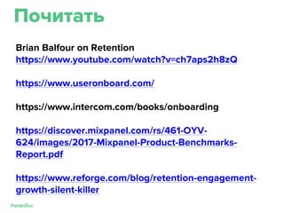Почитать
Brian Balfour on Retention
https://www.youtube.com/watch?v=ch7aps2h8zQ
https://www.useronboard.com/
https://www.intercom.com/books/onboarding
https://discover.mixpanel.com/rs/461-OYV-
624/images/2017-Mixpanel-Product-Benchmarks-
Report.pdf
https://www.reforge.com/blog/retention-engagement-
growth-silent-killer
 