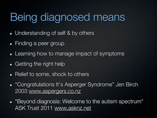 Being diagnosed means
Understanding of self & by others
Finding a peer group
Learning how to manage impact of symptoms
Getting the right help
Relief to some, shock to others
“Congratulations It’s Asperger Syndrome” Jen Birch
2003 www.aspergers.co.nz
"Beyond diagnosis: Welcome to the autism spectrum"
ASK Trust 2011 www.asknz.net
 