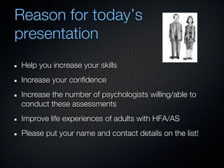 Reason for today’s
presentation
Help you increase your skills
Increase your confidence
Increase the number of psychologists willing/able to
conduct these assessments
Improve life experiences of adults with HFA/AS
Please put your name and contact details on the list!
 