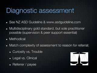 Diagnostic assessment
See NZ ASD Guideline & www.asdguideline.com
Multidisciplinary gold standard, but sole practitioner
possible (supervision & peer support essential)
Methodical
Match complexity of assessment to reason for referral:
  Curiosity vs. Trouble
  Legal vs. Clinical
  Referrer / payee
 