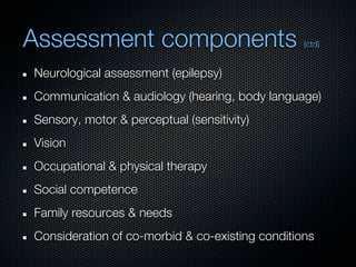 Assessment components                            (ctd)


Neurological assessment (epilepsy)
Communication & audiology (hearing, body language)
Sensory, motor & perceptual (sensitivity)
Vision
Occupational & physical therapy
Social competence
Family resources & needs
Consideration of co-morbid & co-existing conditions
 