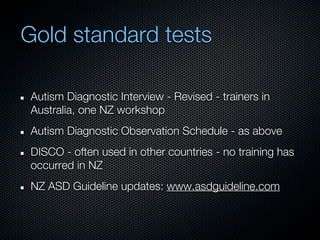 Gold standard tests

Autism Diagnostic Interview - Revised - trainers in
Australia, one NZ workshop
Autism Diagnostic Observation Schedule - as above
DISCO - often used in other countries - no training has
occurred in NZ
NZ ASD Guideline updates: www.asdguideline.com
 