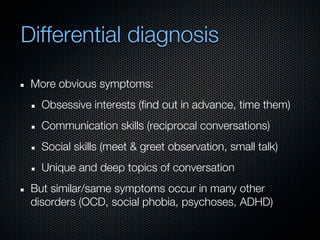 Differential diagnosis

 More obvious symptoms:
   Obsessive interests (find out in advance, time them)
   Communication skills (reciprocal conversations)
   Social skills (meet & greet observation, small talk)
   Unique and deep topics of conversation
 But similar/same symptoms occur in many other
 disorders (OCD, social phobia, psychoses, ADHD)
 