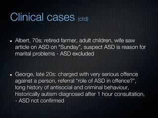 Clinical cases (ctd)
 Albert, 70s: retired farmer, adult children, wife saw
 article on ASD on “Sunday”, suspect ASD is reason for
 marital problems - ASD excluded


 George, late 20s: charged with very serious offence
 against a person, referral “role of ASD in offence?”,
 long history of antisocial and criminal behaviour,
 historically autism diagnosed after 1 hour consultation,
 - ASD not confirmed
 