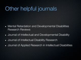 Other helpful journals

 Mental Retardation and Developmental Disabilities
 Research Reviews
 Journal of Intellectual and Developmental Disability
 Journal of Intellectual Disability Research
 Journal of Applied Research in Intellectual Disabilities
 