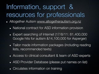 Information, support &
resources for professionals
 Altogether Autism www.altogetherautism.org.nz
   National contract for ASD information provision
   Expert searching of Internet (17/8/11: 81,400,000
   Google hits for autism &14,100,000 for Asperger)
   Tailor made information packages (including reading
   lists, recommended texts)
   Access to clinical consultant & team of ASD experts
   ASD Provider Database (please put names on list)
   Circulates information on training
 