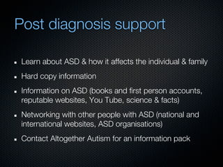 Post diagnosis support

 Learn about ASD & how it affects the individual & family
 Hard copy information
 Information on ASD (books and first person accounts,
 reputable websites, You Tube, science & facts)
 Networking with other people with ASD (national and
 international websites, ASD organisations)
 Contact Altogether Autism for an information pack
 