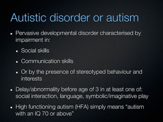 Autistic disorder or autism
 Pervasive developmental disorder characterised by
 impairment in:
   Social skills
   Communication skills
   Or by the presence of stereotyped behaviour and
   interests
 Delay/abnormality before age of 3 in at least one of:
 social interaction, language, symbolic/imaginative play
 High functioning autism (HFA) simply means “autism
 with an IQ 70 or above”
 