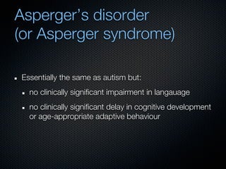Asperger’s disorder
(or Asperger syndrome)

Essentially the same as autism but:
  no clinically significant impairment in langauage
  no clinically significant delay in cognitive development
  or age-appropriate adaptive behaviour
 