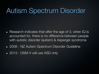 Autism Spectrum Disorder

Research indicates that after the age of 3, when IQ is
accounted for, there is no difference between people
with autistic disorder (autism) & Asperger syndrome
2008 - NZ Autism Spectrum Disorder Guideline
2013 - DSM-V will use ASD only
 
