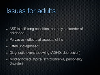 Issues for adults

 ASD is a lifelong condition, not only a disorder of
 childhood
 Pervasive - effects all aspects of life
 Often undiagnosed
 Diagnostic overshadowing (ADHD, depression)
 Misdiagnosed (atpical schizophrenia, personality
 disorder)
 