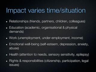 Impact varies time/situation
 Relationships (friends, partners, children, colleagues)
 Education (academic, organisational & physical
 demands)
 Work (unemployment, under-employment, income)
 Emotional well-being (self-esteem, depression, anxiety,
 abuse)
 Health (attention to needs, sensory sensitivity, epilepsy)
 Rights & responsibilities (citizenship, participation, legal
 issues)
 