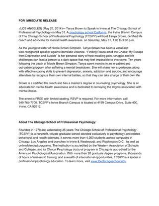 FOR IMMEDIATE RELEASE 
 
 (LOS ANGELES) (May 23, 2014)— Tanya Brown to Speak in Irvine at The Chicago School of 
Professional Psychology on May 31. A psychology school California, the Irvine Branch Campus 
of The Chicago School of Professional Psychology (TCSPP) will host Tanya Brown, certified life 
coach and advocate for mental health awareness, on Saturday, May 31, 1:00 to 3:00 p.m. 
 
As the youngest sister of Nicole Brown Simpson, Tanya Brown has been a vocal and 
well­recognized speaker against domestic violence. “Finding Peace amid the Chaos: My Escape 
from Depression and Suicide” is her personal story of how masking pain, struggle and life 
challenges can lead a person to a dark space that may feel impossible to overcome. Ten years 
following the death of Nicole Brown Simpson, Tanya spent months in an in­patient and 
out­patient program after suffering a mental breakdown. She will share her experiences along 
with effective coping skills to prevent depression, anxiety, addiction and suicide, and encourage 
attendees to recognize their own internal battles, so that they can take charge of their own life. 
 
Brown is a certified life coach and has a master’s degree in counseling psychology. She is an 
advocate for mental health awareness and is dedicated to removing the stigma associated with 
mental illness. 
 
The event is FREE with limited seating. RSVP is required. For more information, call 
949­769­7700. TCSPP’s Irvine Branch Campus is located at 4199 Campus Drive, Suite 400, 
Irvine, CA 92612. 
 
  
 
About The Chicago School of Professional Psychology: 
 
Founded in 1979 and celebrating 35 years The Chicago School of Professional Psychology 
(TCSPP) is a nonprofit, private graduate school devoted exclusively to psychology and related 
behavioral and health sciences. It serves more than 4,300 students across campuses in 
Chicago; Los Angeles and branches in Irvine & Westwood); and Washington D.C.  As well as 
online/blended programs. The institution is accredited by the Western Association of Schools 
and Colleges, and its Clinical Psychology doctoral program in Chicago is accredited by the 
American Psychological Association. With more than 20 graduate degree programs, thousands 
of hours of real­world training, and a wealth of international opportunities, TCSPP is a leader in 
professional psychology education. To learn more, visit www.thechicagoschool.edu. 
 