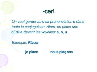 -cer! On veut garder au  c  sa prononciation  s  dans toute la conjugaison. Alors, on place une cédille  devant les voyelles:  a, o, u.  Exemple:  Placer     je place nous plaçons 