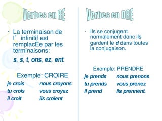 La terminaison de l’infinitif est remplacée par les terminaisons:  s ,  s ,  t ,  ons ,  ez ,  ent . Exemple: CROIRE je crois nous croyons tu crois vous croyez il croit ils croient Ils se conjugent normalement donc ils gardent le  d  dans toutes la conjugaison.  Exemple: PRENDRE je prends nous prenons tu prends vous prenez il prend ils prennent.   Verbes en RE Verbes en DRE 